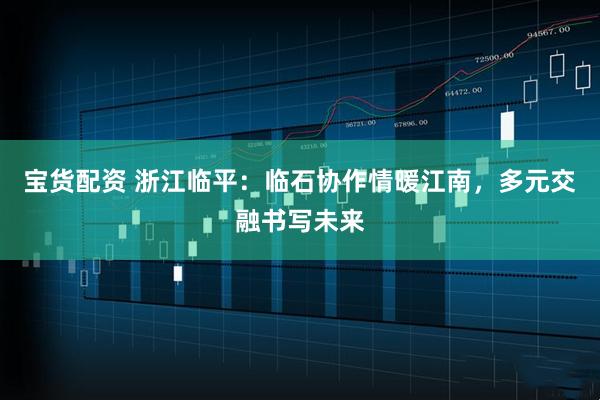 宝货配资 浙江临平：临石协作情暖江南，多元交融书写未来