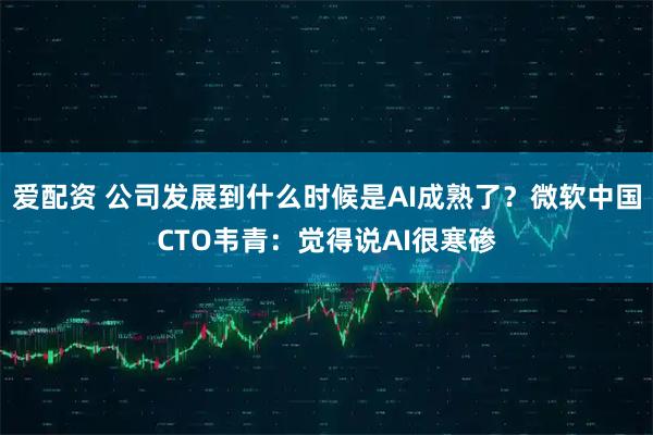 爱配资 公司发展到什么时候是AI成熟了？微软中国CTO韦青：觉得说AI很寒碜