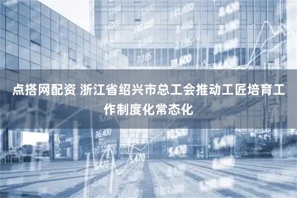 点搭网配资 浙江省绍兴市总工会推动工匠培育工作制度化常态化