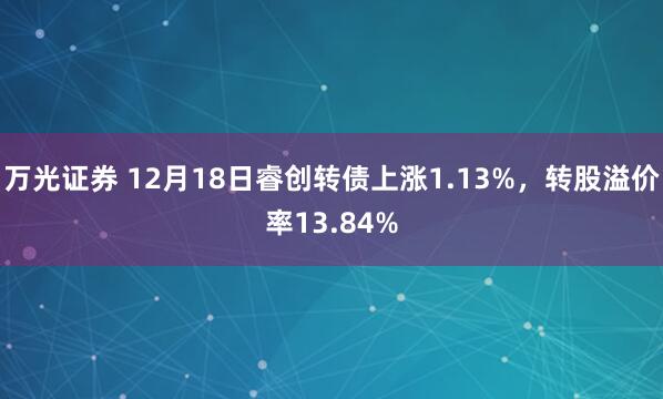 万光证券 12月18日睿创转债上涨1.13%，转股溢价率13.84%