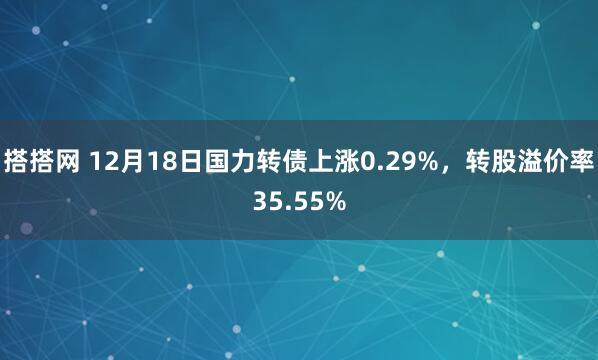 搭搭网 12月18日国力转债上涨0.29%，转股溢价率35.55%