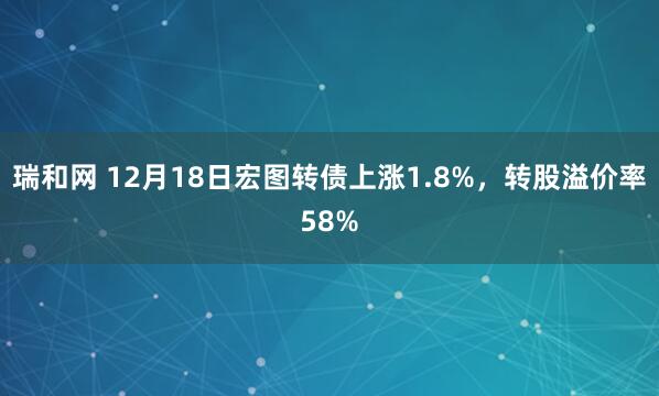瑞和网 12月18日宏图转债上涨1.8%，转股溢价率58%