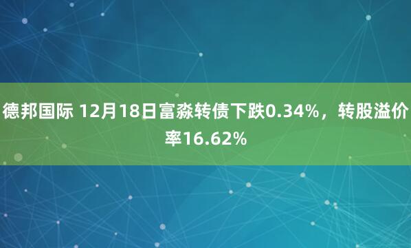 德邦国际 12月18日富淼转债下跌0.34%，转股溢价率16.62%