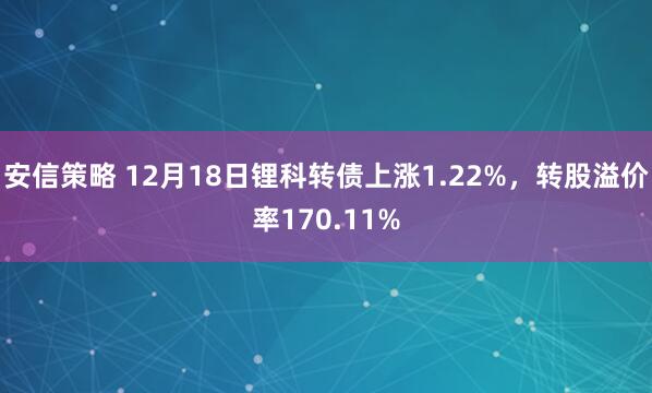 安信策略 12月18日锂科转债上涨1.22%，转股溢价率170.11%