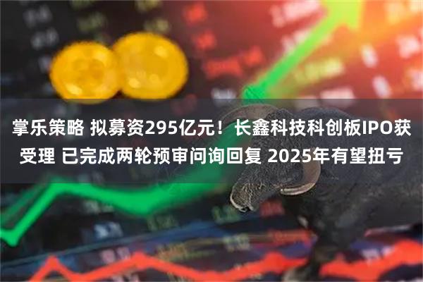 掌乐策略 拟募资295亿元!长鑫科技科创板IPO获受理 已完成两轮预审问询回复 2025年有望扭亏
