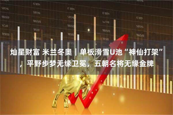 灿星财富 米兰冬奥｜单板滑雪U池“神仙打架”，平野步梦无缘卫冕，五朝名将无缘金牌