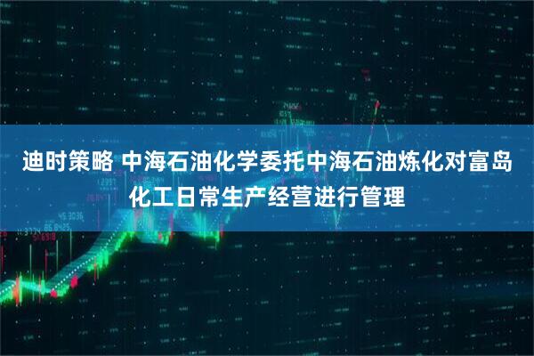 迪时策略 中海石油化学委托中海石油炼化对富岛化工日常生产经营进行管理