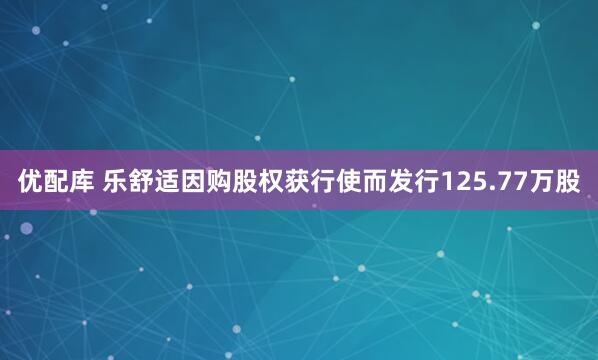优配库 乐舒适因购股权获行使而发行125.77万股