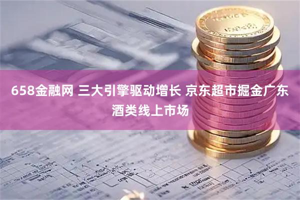 658金融网 三大引擎驱动增长 京东超市掘金广东酒类线上市场