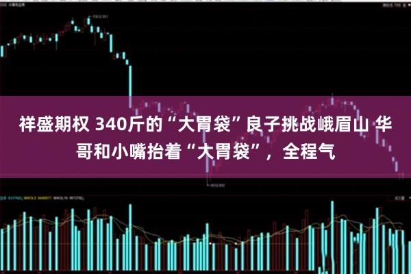 祥盛期权 340斤的“大胃袋”良子挑战峨眉山 华哥和小嘴抬着“大胃袋”，全程气