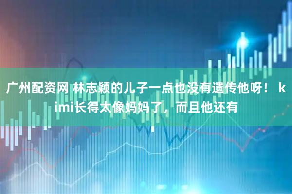 广州配资网 林志颖的儿子一点也没有遗传他呀！ kimi长得太像妈妈了，而且他还有