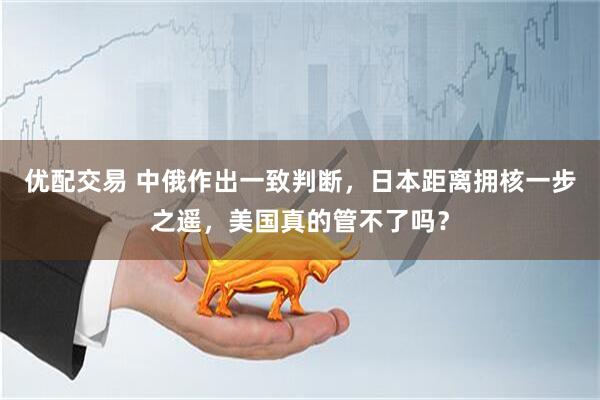 优配交易 中俄作出一致判断，日本距离拥核一步之遥，美国真的管不了吗？