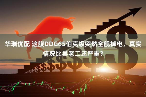 华瑞优配 这艘DDG65伯克级突然全舰掉电，真实情况比吴老二还严重？