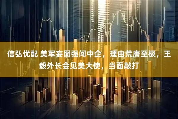 信弘优配 美军妄图强闯中企，理由荒唐至极，王毅外长会见美大使，当面敲打